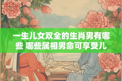 一生儿女双全的生肖男有哪些 哪些属相男命可享受儿女双全之福