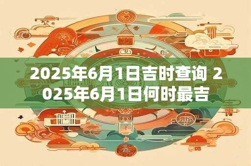 2025年6月1日吉时查询 2025年6月1日何时最吉