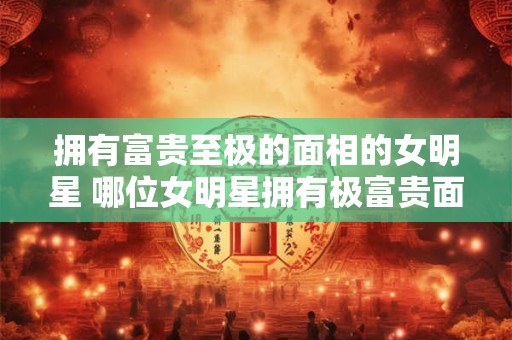 拥有富贵至极的面相的女明星 哪位女明星拥有极富贵面相