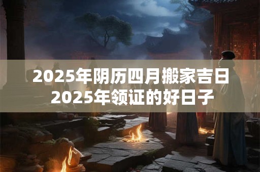 2025年阴历四月搬家吉日 2025年领证的好日子