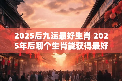 2025后九运最好生肖 2025年后哪个生肖能获得最好的九运