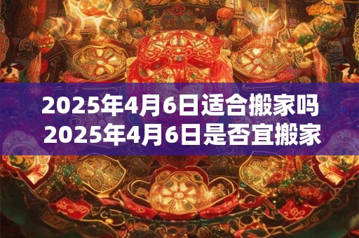 2025年4月6日适合搬家吗 2025年4月6日是否宜搬家