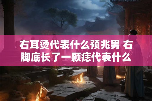 右耳烫代表什么预兆男 右脚底长了一颗痣代表什么