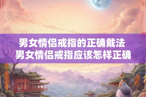 男女情侣戒指的正确戴法 男女情侣戒指应该怎样正确佩戴