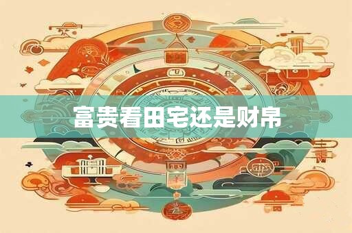 富贵看田宅还是财帛 富贵看田宅还是财帛