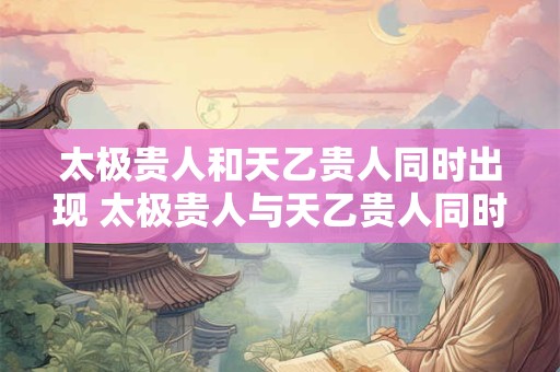 太极贵人和天乙贵人同时出现 太极贵人与天乙贵人同时出现好吗