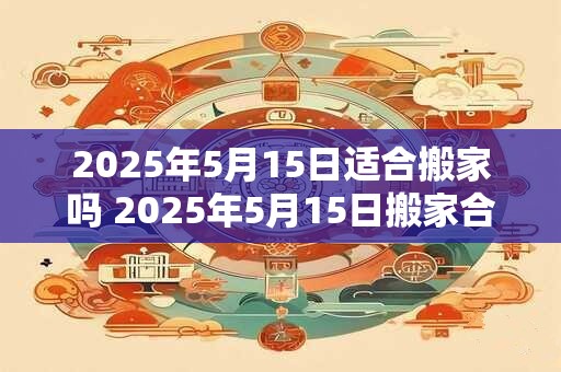 2025年5月15日适合搬家吗 2025年5月15日搬家合适吗