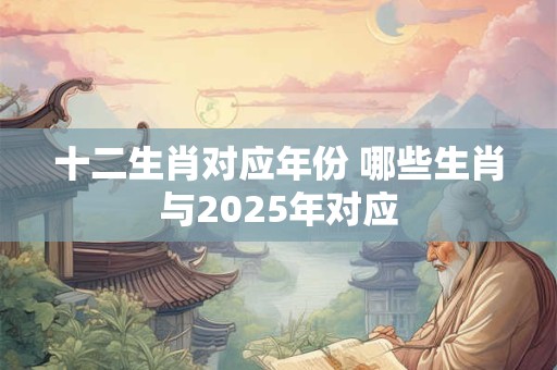 十二生肖对应年份 哪些生肖与2025年对应 十二生肖对应年份 哪些生肖与2025年对应
