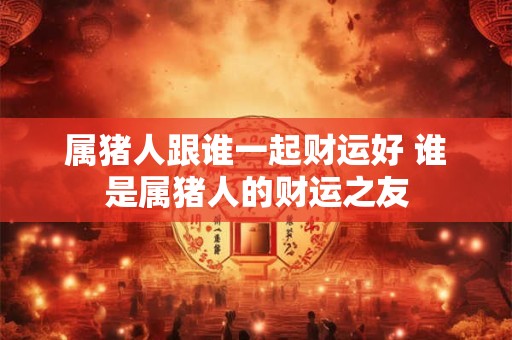属猪人跟谁一起财运好 谁是属猪人的财运之友