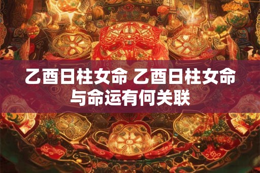 乙酉日柱女命 乙酉日柱女命与命运有何关联
