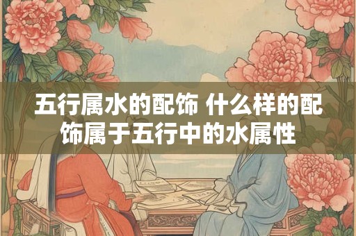 五行属水的配饰 什么样的配饰属于五行中的水属性