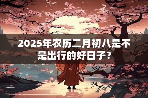 2025年农历二月初八是不是出行的好日子？