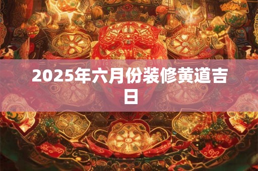 2025年六月份装修黄道吉日 2025年六月份装修黄道吉日