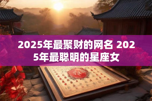 2025年最聚财的网名 2025年最聪明的星座女