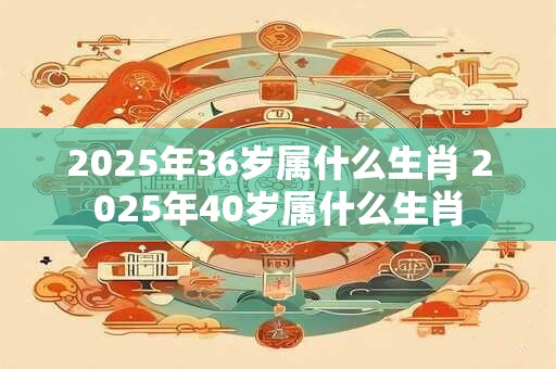 2025年36岁属什么生肖 2025年40岁属什么生肖