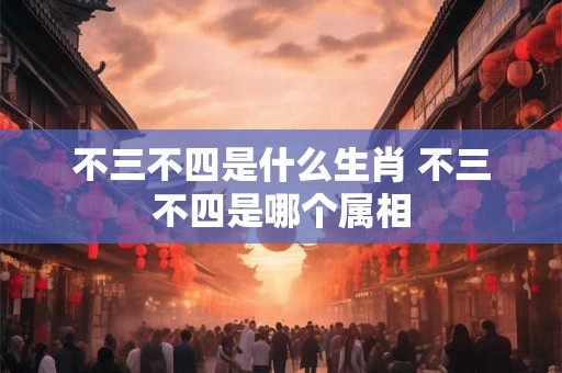 不三不四是什么生肖 不三不四是哪个属相