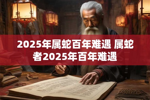 2025年属蛇百年难遇 属蛇者2025年百年难遇