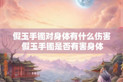 假玉手镯对身体有什么伤害 假玉手镯是否有害身体