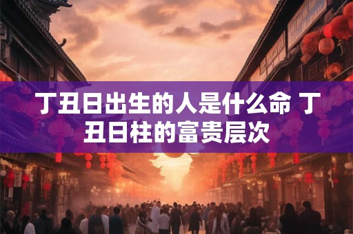 丁丑日出生的人是什么命 丁丑日柱的富贵层次