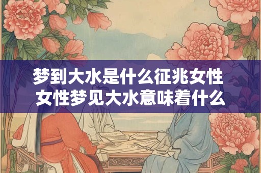 梦到大水是什么征兆女性 女性梦见大水意味着什么