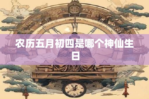 农历五月初四是哪个神仙生日 农历五月初四是哪个神仙生日