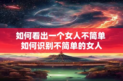 如何看出一个女人不简单 如何识别不简单的女人