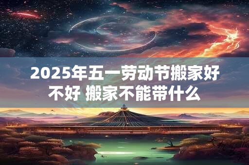 2025年五一劳动节搬家好不好 搬家不能带什么