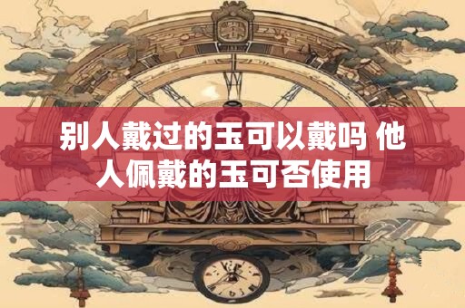 别人戴过的玉可以戴吗 他人佩戴的玉可否使用