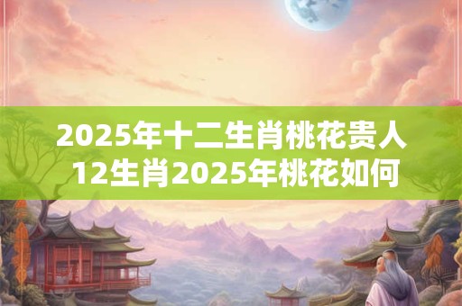 2025年十二生肖桃花贵人 12生肖2025年桃花如何