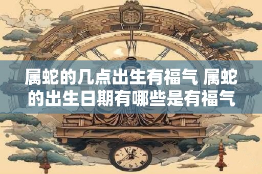 属蛇的几点出生有福气 属蛇的出生日期有哪些是有福气的