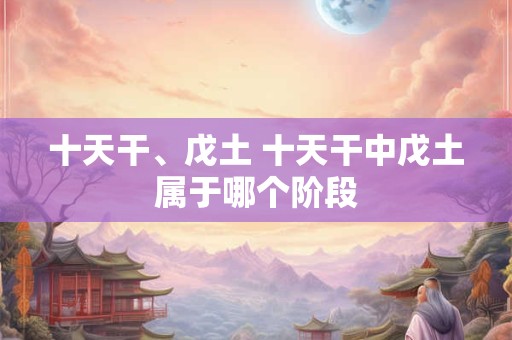 十天干、戊土 十天干中戊土属于哪个阶段