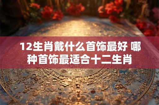 12生肖戴什么首饰最好 哪种首饰最适合十二生肖