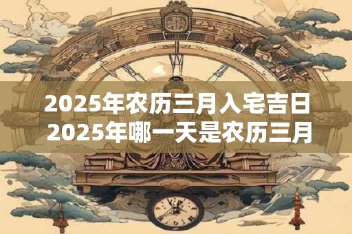 2025年农历三月入宅吉日 2025年哪一天是农历三月入宅吉日