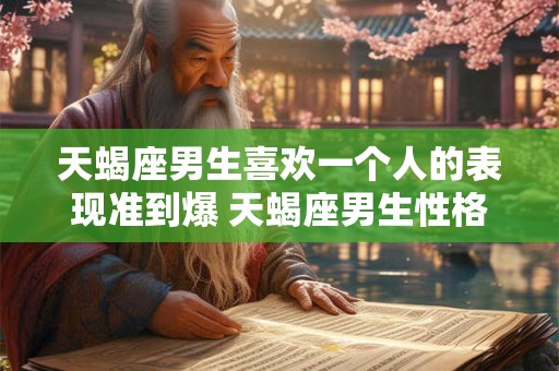 天蝎座男生喜欢一个人的表现准到爆 天蝎座男生性格特点