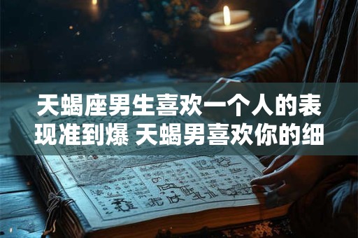 天蝎座男生喜欢一个人的表现准到爆 天蝎男喜欢你的细节表现准确无误