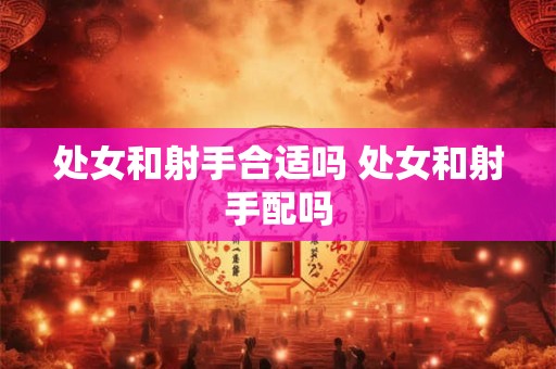 详细阅读:处女和射手合适吗 处女和射手配吗 处女和射手合适吗 处女和射手配吗
