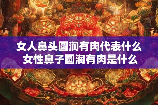 女人鼻头圆润有肉代表什么 女性鼻子圆润有肉是什么意思