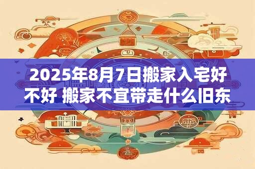 2025年8月7日搬家入宅好不好 搬家不宜带走什么旧东西 2025年8月7日搬家入宅好不好 搬家不宜带走什么旧东西