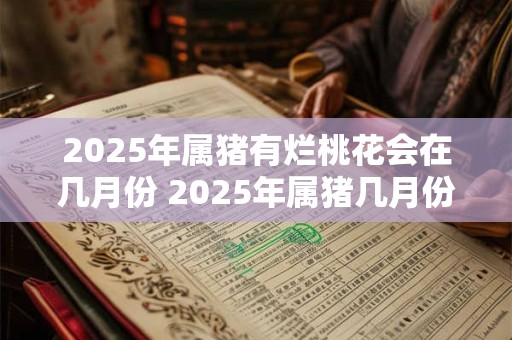 2025年属猪有烂桃花会在几月份 2025年属猪几月份烂桃花 2025年属猪有烂桃花会在几月份 2025年属猪几月份烂桃花
