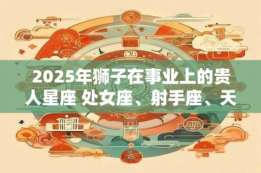 2025年狮子在事业上的贵人星座 处女座、射手座、天蝎座