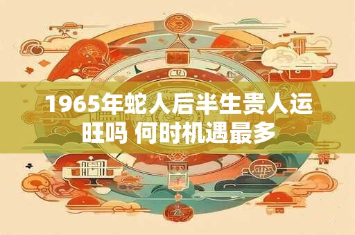 1965年蛇人后半生贵人运旺吗 何时机遇最多