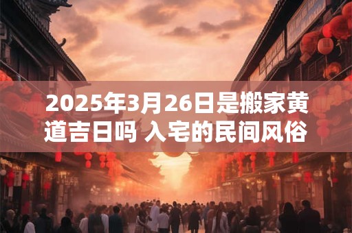 2025年3月26日是搬家黄道吉日吗 入宅的民间风俗规矩