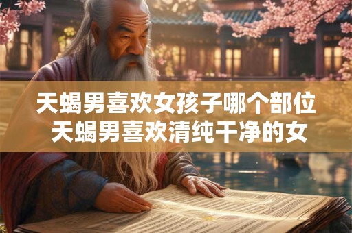 天蝎男喜欢女孩子哪个部位 天蝎男喜欢清纯干净的女生