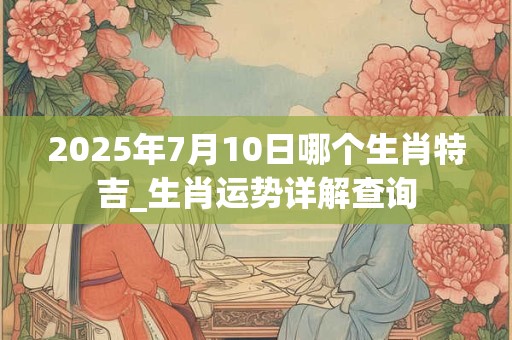 2025年7月10日哪个生肖特吉_生肖运势详解查询