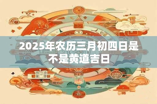 2025年农历三月初四日是不是黄道吉日