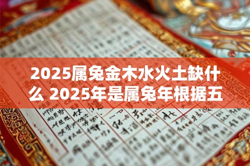 2025属兔金木水火土缺什么 2025年是属兔年根据五行学说属兔的人属于金木水火土五行之一那么2025属兔年还缺少哪种五行元素