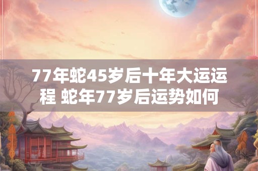 77年蛇45岁后十年大运运程 蛇年77岁后运势如何