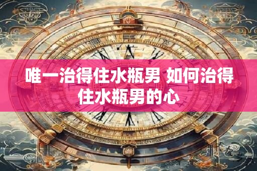 唯一治得住水瓶男 如何治得住水瓶男的心