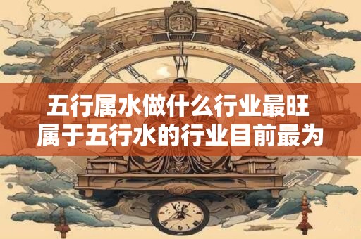五行属水做什么行业最旺 属于五行水的行业目前最为繁荣是哪些行业