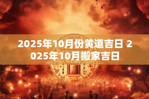 2025年10月份黄道吉日 2025年10月搬家吉日